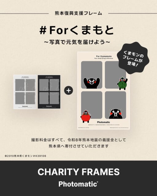 「熊本復興支援チャリティーフレーム」にくまモンのフレームが新登場！🐻🍅🍉

10月14日(水)までの期間限定です。なお、本フレームの売上は、全額を義援金として熊本県へ寄付いたします。

ぜひ撮影した写真にハッシュタグをつけてSNSに投稿し、熊本へ元気とメッセージを送りませんか？

───────────────

📍投稿ハッシュタグ
#Forくまもと

───────────────

あなたの笑顔と温かいメッセージが、熊本の皆さんに届きますように。

ぜひお近くのPhotomaticをご利用ください。

<期間>
2026年9月8日（火）～ 10月14日（水）

<撮影料金>
1回 1,000円（税込）
（2枚出力 ＋ 静止画・動画データダウンロード付き）
※出力枚数はお支払い前に変更が可能です。「For Kumamoto」カテゴリーは同時に複数枚出力いただくこともでき、全て寄付金の対象となります。

<対象フォトブース >
Photomatic 渋谷 道玄坂店
Photomatic 下北沢 reload
Photomatic 新宿区役所店
Photomatic 新宿ルミネエスト
Photomatic フォレストゲート代官山
Photomatic 実践女子大学
Photomatic 有楽町駅
Photomatic 羽田空港 第3ターミナル
Photomatic 立川 GREEN SPRINGS
Photomatic 東銀座 東劇ビル
Photomatic 横浜赤レンガ倉庫
Photomatic 川崎 ラ チッタデッラ
Photomatic ららぽーとTOKYO-BAY
Photomatic さいたまスーパーアリーナ
Photomatic 名古屋 サカエチカ店
Photomatic 梅田 蔦屋書店
Photomatic なんばウォーク店
 Photomatic タイムアウトマーケット大阪
Photomatic あべのハルカス
Photomatic 神戸 波止場町
Photomatic 道頓堀 TSUTAYA EBISUBASHI
Photomatic E・ZO FUKUOKA
Photomatic 札幌 4PLA

#Photomatic #熊本 #写真で元気を届けよう #くまモン